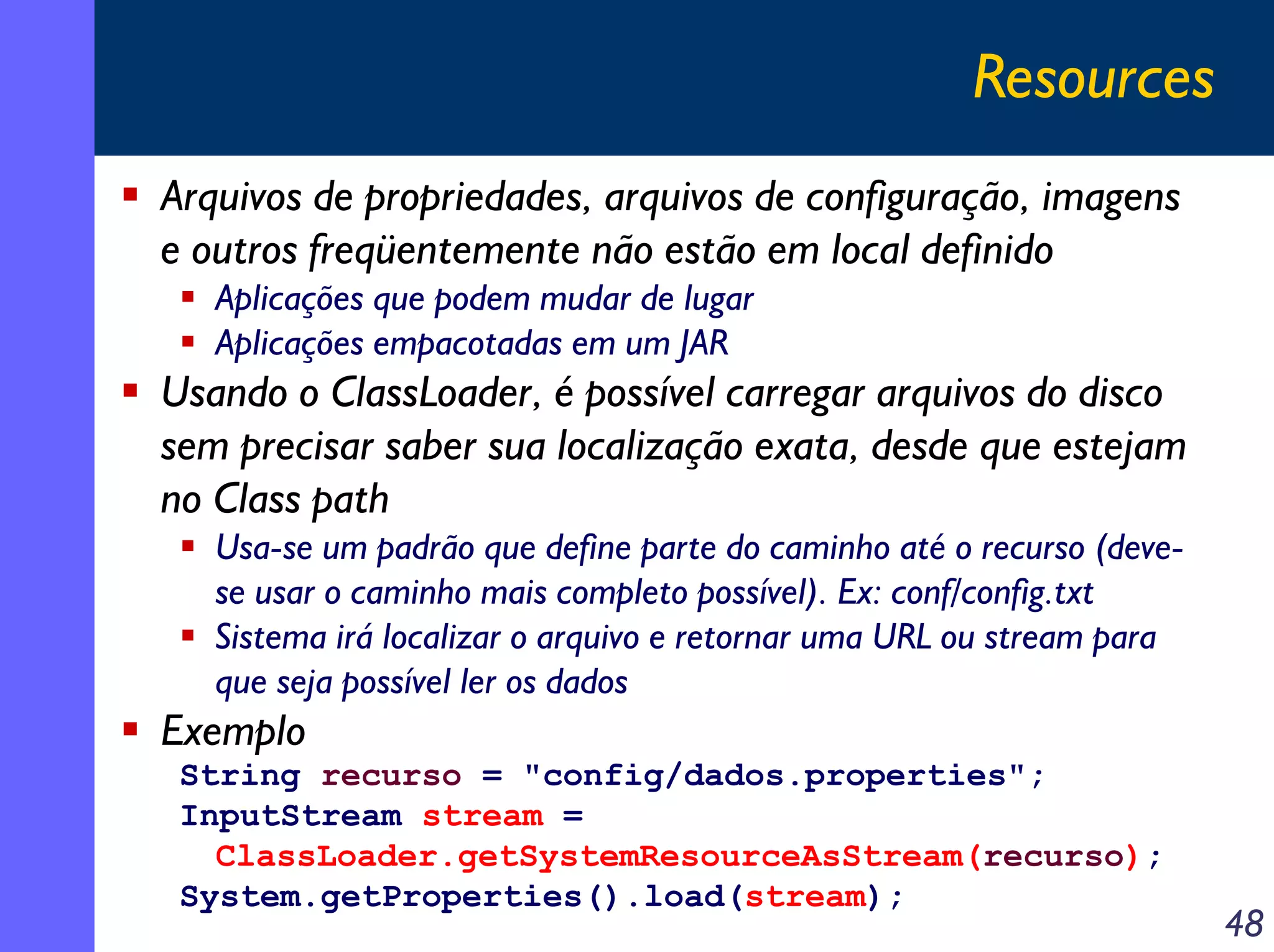 Resources
Arquivos de propriedades, arquivos de configuração, imagens
e outros freqüentemente não estão em local definido
Aplicações que podem mudar de lugar
Aplicações empacotadas em um JAR

Usando o ClassLoader, é possível carregar arquivos do disco
sem precisar saber sua localização exata, desde que estejam
no Class path
Usa-se um padrão que define parte do caminho até o recurso (devese usar o caminho mais completo possível). Ex: conf/config.txt
Sistema irá localizar o arquivo e retornar uma URL ou stream para
que seja possível ler os dados

Exemplo
String recurso = "config/dados.properties";
InputStream stream =
ClassLoader.getSystemResourceAsStream(recurso);
System.getProperties().load(stream);

48

 