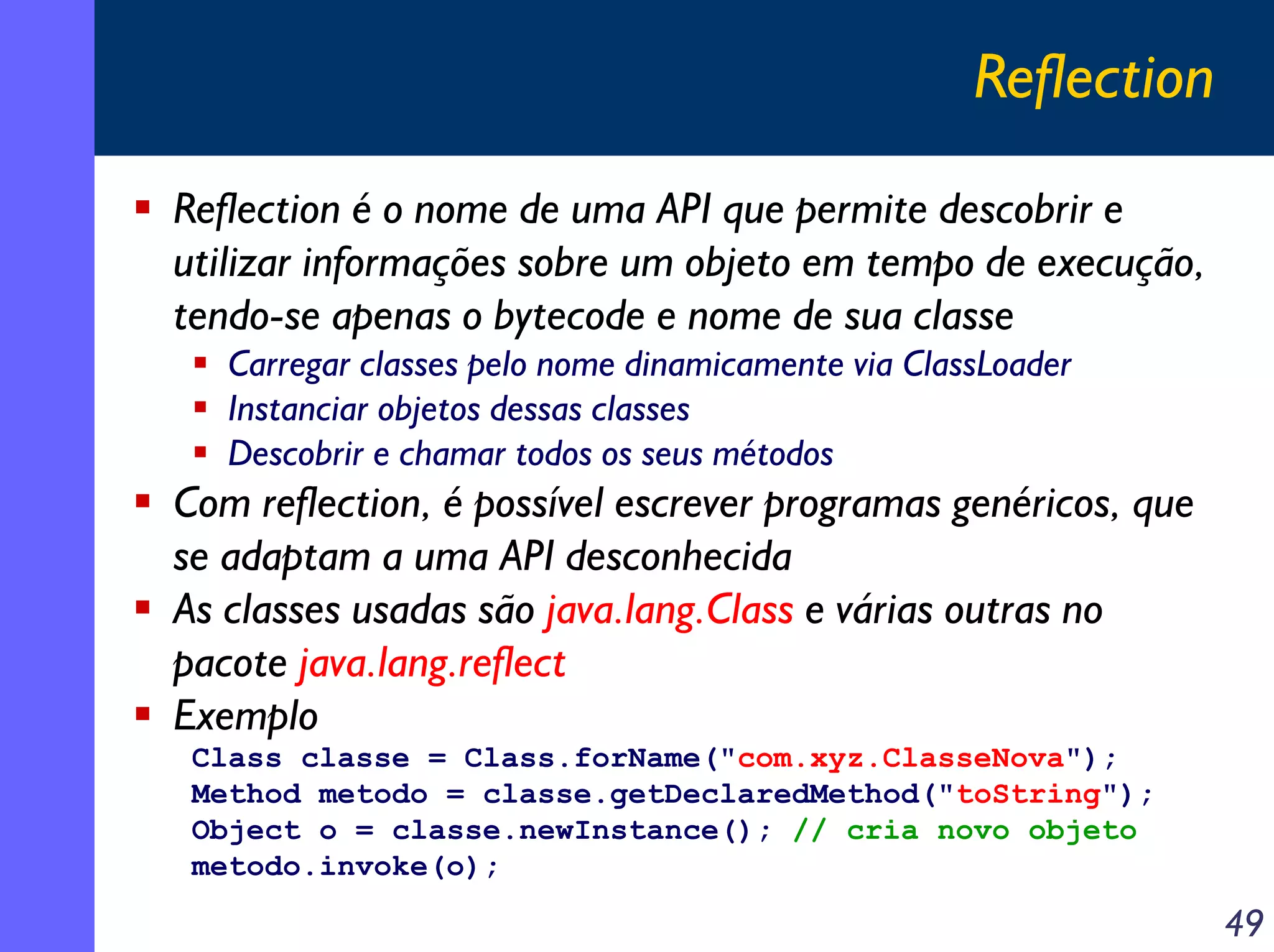 Reflection
Reflection é o nome de uma API que permite descobrir e
utilizar informações sobre um objeto em tempo de execução,
tendo-se apenas o bytecode e nome de sua classe
Carregar classes pelo nome dinamicamente via ClassLoader
Instanciar objetos dessas classes
Descobrir e chamar todos os seus métodos

Com reflection, é possível escrever programas genéricos, que
se adaptam a uma API desconhecida
As classes usadas são java.lang.Class e várias outras no
pacote java.lang.reflect
Exemplo
Class classe = Class.forName("com.xyz.ClasseNova");
Method metodo = classe.getDeclaredMethod("toString");
Object o = classe.newInstance(); // cria novo objeto
metodo.invoke(o);

49

 