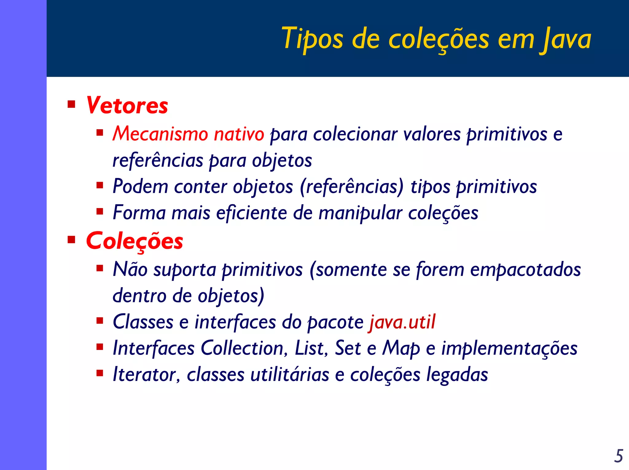 Tipos de coleções em Java
Vetores
Mecanismo nativo para colecionar valores primitivos e
referências para objetos
Podem conter objetos (referências) tipos primitivos
Forma mais eficiente de manipular coleções

Coleções

Não suporta primitivos (somente se forem empacotados
dentro de objetos)
Classes e interfaces do pacote java.util
Interfaces Collection, List, Set e Map e implementações
Iterator, classes utilitárias e coleções legadas

5

 