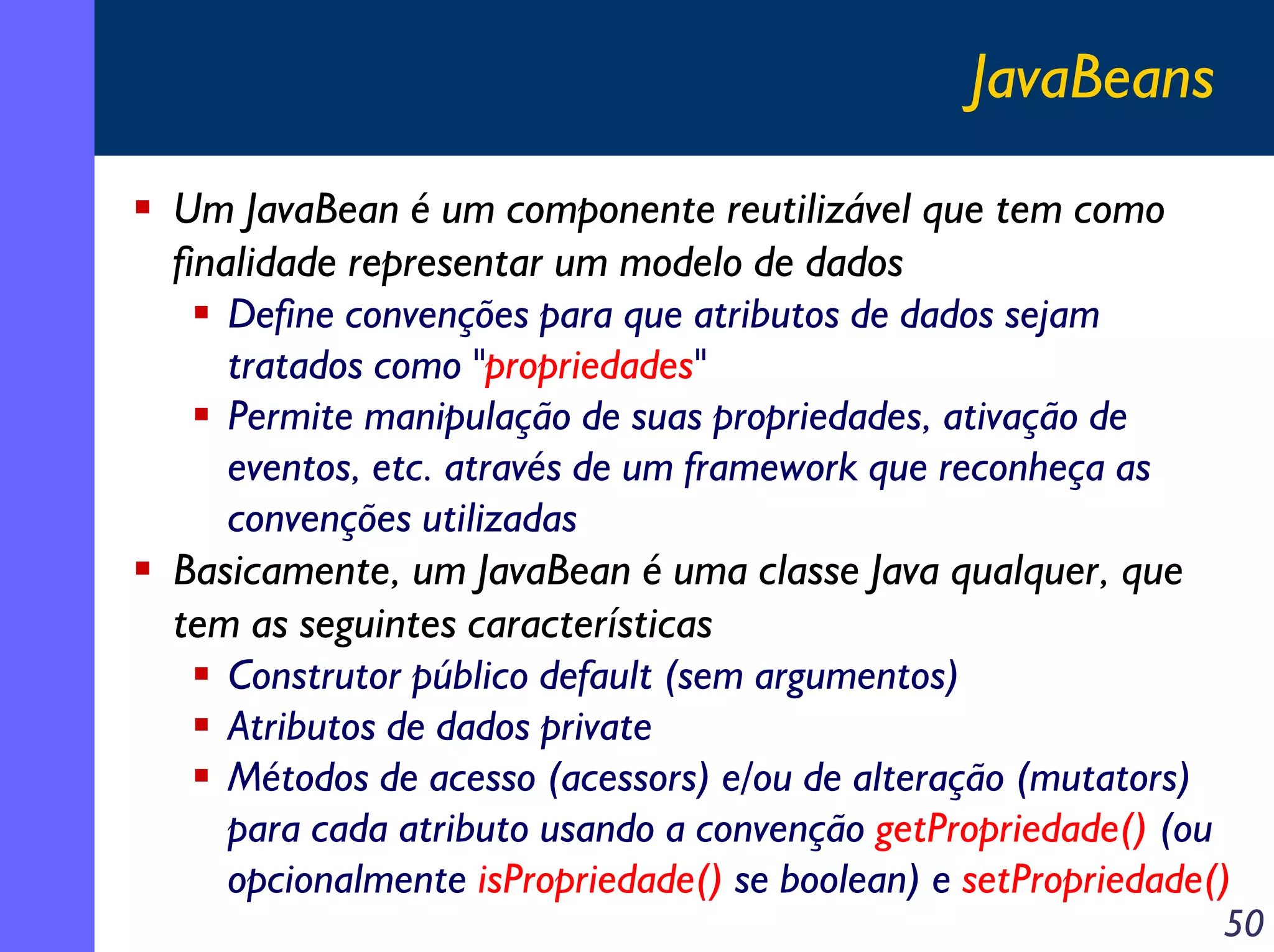 JavaBeans
Um JavaBean é um componente reutilizável que tem como
finalidade representar um modelo de dados
Define convenções para que atributos de dados sejam
tratados como "propriedades"
Permite manipulação de suas propriedades, ativação de
eventos, etc. através de um framework que reconheça as
convenções utilizadas
Basicamente, um JavaBean é uma classe Java qualquer, que
tem as seguintes características
Construtor público default (sem argumentos)
Atributos de dados private
Métodos de acesso (acessors) e/ou de alteração (mutators)
para cada atributo usando a convenção getPropriedade() (ou
opcionalmente isPropriedade() se boolean) e setPropriedade()

50

 