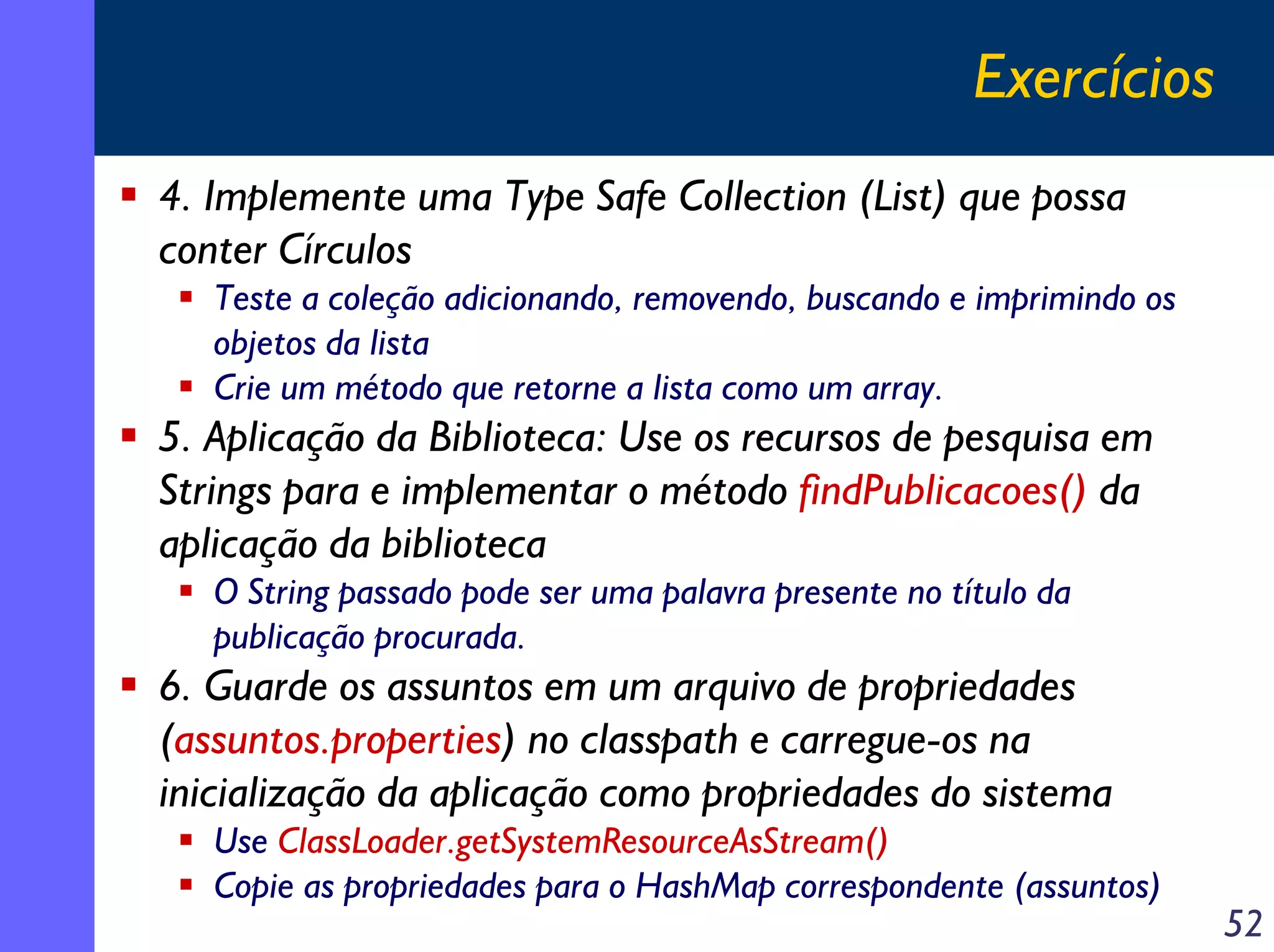 Exercícios
4. Implemente uma Type Safe Collection (List) que possa
conter Círculos
Teste a coleção adicionando, removendo, buscando e imprimindo os
objetos da lista
Crie um método que retorne a lista como um array.

5. Aplicação da Biblioteca: Use os recursos de pesquisa em
Strings para e implementar o método findPublicacoes() da
aplicação da biblioteca
O String passado pode ser uma palavra presente no título da
publicação procurada.

6. Guarde os assuntos em um arquivo de propriedades
(assuntos.properties) no classpath e carregue-os na
inicialização da aplicação como propriedades do sistema
Use ClassLoader.getSystemResourceAsStream()
Copie as propriedades para o HashMap correspondente (assuntos)

52

 