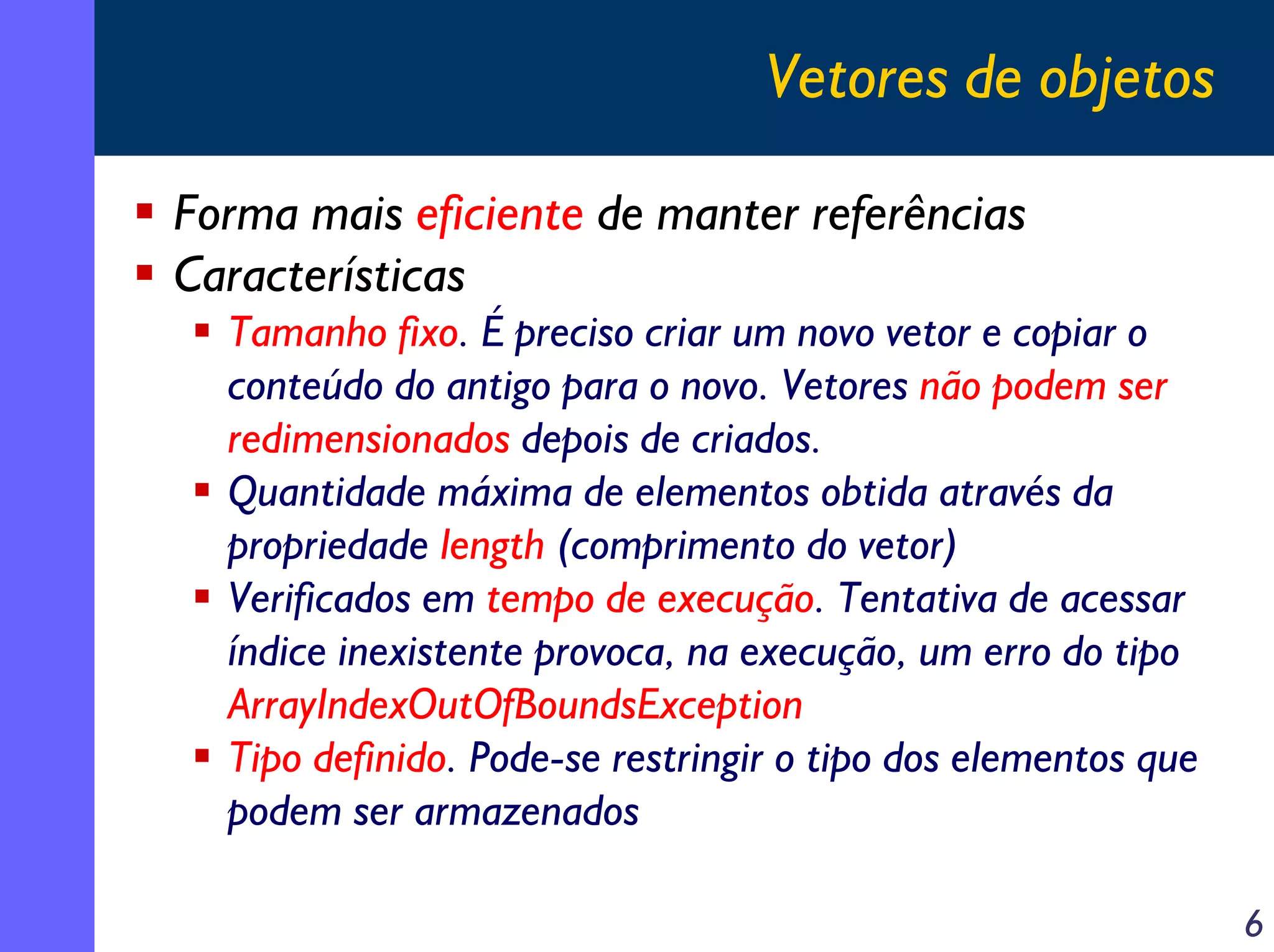 Vetores de objetos
Forma mais eficiente de manter referências
Características
Tamanho fixo. É preciso criar um novo vetor e copiar o
conteúdo do antigo para o novo. Vetores não podem ser
redimensionados depois de criados.
Quantidade máxima de elementos obtida através da
propriedade length (comprimento do vetor)
Verificados em tempo de execução. Tentativa de acessar
índice inexistente provoca, na execução, um erro do tipo
ArrayIndexOutOfBoundsException
Tipo definido. Pode-se restringir o tipo dos elementos que
podem ser armazenados
6

 