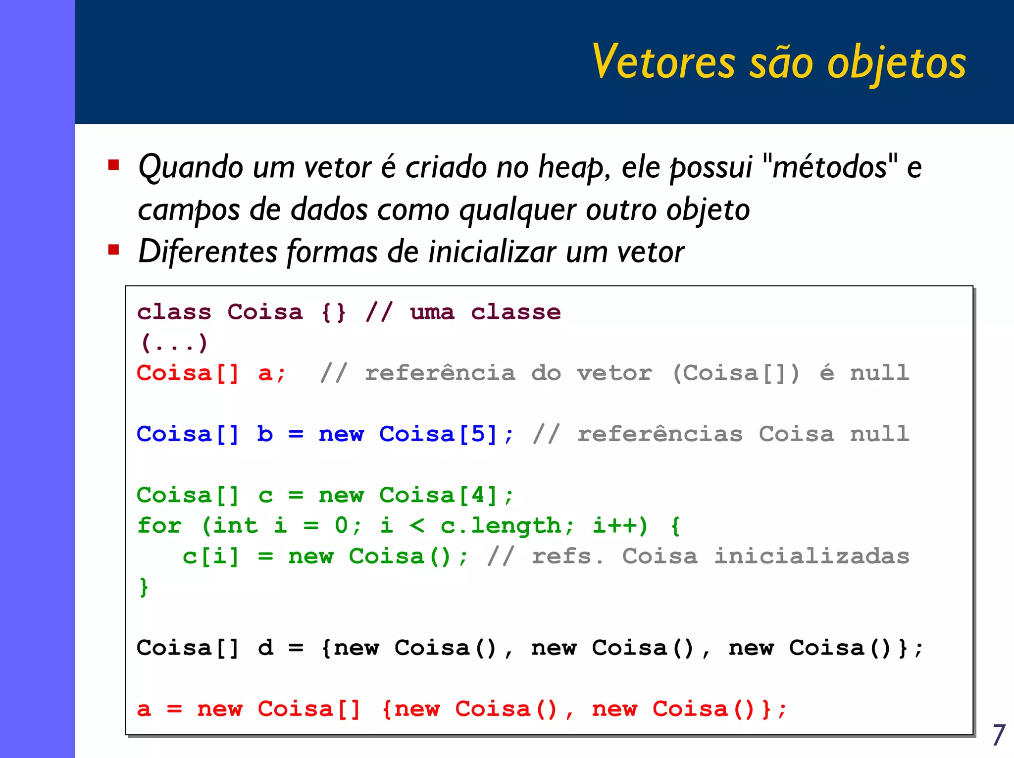 Vetores são objetos
Quando um vetor é criado no heap, ele possui "métodos" e
campos de dados como qualquer outro objeto
Diferentes formas de inicializar um vetor
class Coisa
class Coisa
(...)
(...)
Coisa[] a;
Coisa[] a;

{} // uma classe
{} // uma classe
// referência do vetor (Coisa[]) é null
// referência do vetor (Coisa[]) é null

Coisa[] b = new Coisa[5]; // referências Coisa null
Coisa[] b = new Coisa[5]; // referências Coisa null
Coisa[] c = new Coisa[4];
Coisa[] c = new Coisa[4];
for (int i = 0; i < c.length; i++) {
for (int i = 0; i < c.length; i++) {
c[i] = new Coisa(); // refs. Coisa inicializadas
c[i] = new Coisa(); // refs. Coisa inicializadas
}
}
Coisa[] d = {new Coisa(), new Coisa(), new Coisa()};
Coisa[] d = {new Coisa(), new Coisa(), new Coisa()};
a = new Coisa[] {new Coisa(), new Coisa()};
a = new Coisa[] {new Coisa(), new Coisa()};

7

 
