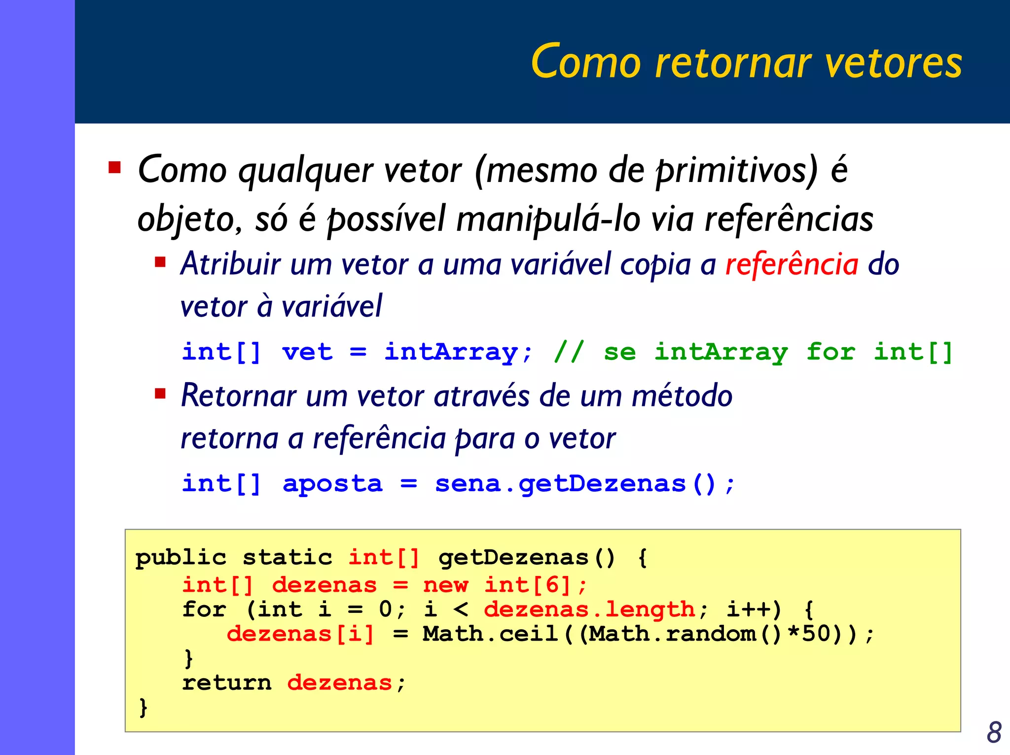 Como retornar vetores
Como qualquer vetor (mesmo de primitivos) é
objeto, só é possível manipulá-lo via referências
Atribuir um vetor a uma variável copia a referência do
vetor à variável
int[] vet = intArray; // se intArray for int[]

Retornar um vetor através de um método
retorna a referência para o vetor
int[] aposta = sena.getDezenas();
public static int[] getDezenas() {
int[] dezenas = new int[6];
for (int i = 0; i < dezenas.length; i++) {
dezenas[i] = Math.ceil((Math.random()*50));
}
return dezenas;
}

8

 
