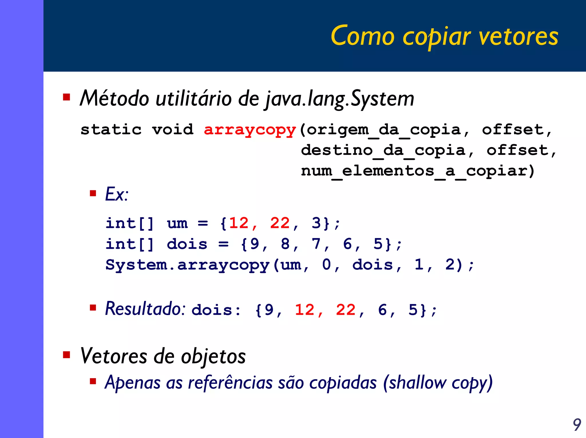 Como copiar vetores
Método utilitário de java.lang.System
static void arraycopy(origem_da_copia, offset,
destino_da_copia, offset,
num_elementos_a_copiar)

Ex:
int[] um = {12, 22, 3};
int[] dois = {9, 8, 7, 6, 5};
System.arraycopy(um, 0, dois, 1, 2);

Resultado: dois: {9, 12, 22, 6, 5};

Vetores de objetos
Apenas as referências são copiadas (shallow copy)
9

 