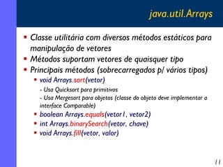 java.util.Arrays
Classe utilitária com diversos métodos estáticos para
manipulação de vetores
Métodos suportam vetores de quaisquer tipo
Principais métodos (sobrecarregados p/ vários tipos)
void Arrays.sort(vetor)
- Usa Quicksort para primitivos
- Usa Mergesort para objetos (classe do objeto deve implementar a
interface Comparable)

boolean Arrays.equals(vetor1, vetor2)
int Arrays.binarySearch(vetor, chave)
void Arrays.fill(vetor, valor)

11

 