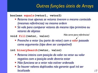 Outras funções úteis de Arrays
boolean equals(vetor1, vetor2)

Retorna true apenas se vetores tiverem o mesmo conteúdo
(mesmas referências) na mesma ordem
Só vale para comparar vetores do mesmo tipo primitivo ou
vetores de objetos
void fill(vetor, valor)

Não serve para referências!

Preenche o vetor (ou parte do vetor) com o valor passado
como argumento (tipo deve ser compatível)
int binarySearch(vetor, valor)

Retorna inteiro com posição do valor no vetor ou valor
negativo com a posição onde deveria estar
Não funciona se o vetor não estiver ordenado
Se houver valores duplicados não garante qual irá ser
localizado

17

 