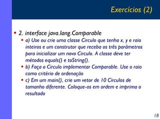Exercícios (2)
2. interface java.lang.Comparable
a) Use ou crie uma classe Circulo que tenha x, y e raio
inteiros e um construtor que receba os três parâmetros
para inicializar um novo Circulo. A classe deve ter
métodos equals() e toString().
b) Faça o Circulo implementar Comparable. Use o raio
como critério de ordenação
c) Em um main(), crie um vetor de 10 Círculos de
tamanho diferente. Coloque-os em ordem e imprima o
resultado

18

 