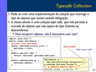 Typesafe Collection
Pode-se criar uma implementação de coleção que restringe o
tipo de objetos que aceita usando delegação
A classe abaixo é uma coleção type-safe, que não permite a
entrada de objetos que não sejam do tipo Galinha ou
descendentes
Para recuperar objetos, não é necessário usar cast!
import java.util.*;
public class Galinheiro {
private List galinhas;
public Galinheiro(List list) {
Não compila!
galinhas = list;
Não requer
}
public get(int idx) {
return (Galinha) galinhas.get(idx);
}
Galinheiro g =
public add(Galinha g) {
new Galinheiro(new ArrayList());
galinhas.add(g);
g.add(new Galinha("Frida"));
}
// g.add(new Raposa("Max"));
}
Galinha frida = g.get(0);

cast!

24

 