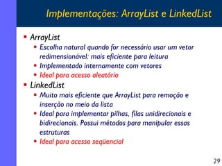 Implementações: ArrayList e LinkedList
ArrayList
Escolha natural quando for necessário usar um vetor
redimensionável: mais eficiente para leitura
Implementado internamente com vetores
Ideal para acesso aleatório

LinkedList
Muito mais eficiente que ArrayList para remoção e
inserção no meio da lista
Ideal para implementar pilhas, filas unidirecionais e
bidirecionais. Possui métodos para manipular essas
estruturas
Ideal para acesso seqüencial
29

 