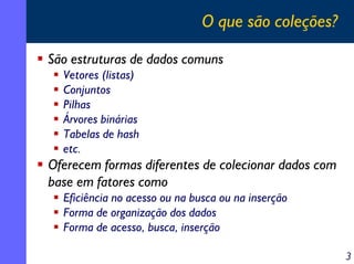 O que são coleções?
São estruturas de dados comuns
Vetores (listas)
Conjuntos
Pilhas
Árvores binárias
Tabelas de hash
etc.

Oferecem formas diferentes de colecionar dados com
base em fatores como
Eficiência no acesso ou na busca ou na inserção
Forma de organização dos dados
Forma de acesso, busca, inserção
3

 