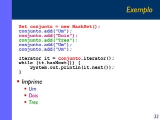 Exemplo
Set conjunto = new HashSet();
conjunto.add("Um");
conjunto.add("Dois");
conjunto.add("Tres");
conjunto.add("Um");
conjunto.add("Um");
Iterator it = conjunto.iterator();
while (it.hasNext()) {
System.out.println(it.next());
}

Imprime
Um
Dois
Tres
32

 