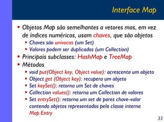 Interface Map
Objetos Map são semelhantes a vetores mas, em vez
de índices numéricos, usam chaves, que são objetos
Chaves são unívocas (um Set)
Valores podem ser duplicados (um Collection)

Principais subclasses: HashMap e TreeMap
Métodos
void put(Object key, Object value): acrescenta um objeto
Object get (Object key): recupera um objeto
Set keySet(): retorna um Set de chaves
Collection values(): retorna um Collection de valores
Set entrySet(): retorna um set de pares chave-valor
contendo objetos representados pela classe interna
Map.Entry

33

 