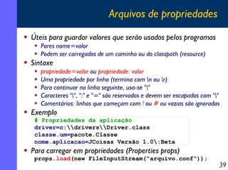 Arquivos de propriedades
Úteis para guardar valores que serão usados pelos programas
Pares nome=valor
Podem ser carregados de um caminho ou do classpath (resource)

Sintaxe
propriedade=valor ou propriedade: valor
Uma propriedade por linha (termina com n ou r)
Para continuar na linha seguinte, usa-se ""
Caracteres "", ":" e "=" são reservados e devem ser escapados com ""
Comentários: linhas que começam com ! ou # ou vazias são ignoradas

Exemplo
# Propriedades da aplicação
driver=c:driversDriver.class
classe.um=pacote.Classe
nome.aplicacao=JCoisas Versão 1.0:Beta

Para carregar em propriedades (Properties props)
props.load(new FileInputStream("arquivo.conf"));

39

 