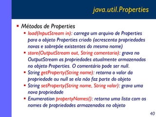 java.util.Properties
Métodos de Properties
load(InputStream in): carrega um arquivo de Properties
para o objeto Properties criado (acrescenta propriedades
novas e sobrepõe existentes do mesmo nome)
store(OutputStream out, String comentario): grava no
OutputStream as propriedades atualmente armazenadas
no objeto Properties. O comentário pode ser null.
String getProperty(String nome): retorna o valor da
propriedade ou null se ela não faz parte do objeto
String setProperty(String nome, String valor): grava uma
nova propriedade
Enumeration propertyNames(): retorna uma lista com os
nomes de propriedades armazenados no objeto
40

 