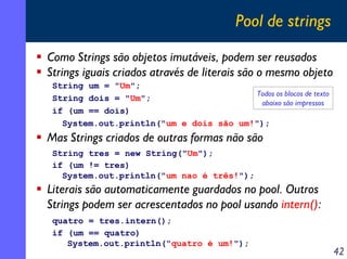 Pool de strings
Como Strings são objetos imutáveis, podem ser reusados
Strings iguais criados através de literais são o mesmo objeto
String um = "Um";
Todos os blocos de texto
String dois = "Um";
abaixo são impressos
if (um == dois)
System.out.println("um e dois são um!");

Mas Strings criados de outras formas não são
String tres = new String("Um");
if (um != tres)
System.out.println("um nao é três!");

Literais são automaticamente guardados no pool. Outros
Strings podem ser acrescentados no pool usando intern():
quatro = tres.intern();
if (um == quatro)
System.out.println("quatro é um!");

42

 