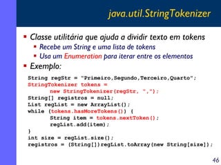 java.util.StringTokenizer
Classe utilitária que ajuda a dividir texto em tokens
Recebe um String e uma lista de tokens
Usa um Enumeration para iterar entre os elementos

Exemplo:
String regStr = "Primeiro,Segundo,Terceiro,Quarto";
StringTokenizer tokens =
new StringTokenizer(regStr, ",");
String[] registros = null;
List regList = new ArrayList();
while (tokens.hasMoreTokens()) {
String item = tokens.nextToken();
regList.add(item);
}
int size = regList.size();
registros = (String[])regList.toArray(new String[size]);

46

 