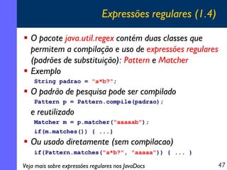 Expressões regulares (1.4)
O pacote java.util.regex contém duas classes que
permitem a compilação e uso de expressões regulares
(padrões de substituição): Pattern e Matcher
Exemplo
String padrao = "a*b?";

O padrão de pesquisa pode ser compilado
Pattern p = Pattern.compile(padrao);

e reutilizado
Matcher m = p.matcher("aaaaab");
if(m.matches()) { ...}

Ou usado diretamente (sem compilacao)
if(Pattern.matches("a*b?", "aaaaa")) { ... }

Veja mais sobre expressões regulares nos JavaDocs

47

 