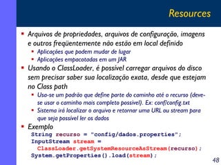 Resources
Arquivos de propriedades, arquivos de configuração, imagens
e outros freqüentemente não estão em local definido
Aplicações que podem mudar de lugar
Aplicações empacotadas em um JAR

Usando o ClassLoader, é possível carregar arquivos do disco
sem precisar saber sua localização exata, desde que estejam
no Class path
Usa-se um padrão que define parte do caminho até o recurso (devese usar o caminho mais completo possível). Ex: conf/config.txt
Sistema irá localizar o arquivo e retornar uma URL ou stream para
que seja possível ler os dados

Exemplo
String recurso = "config/dados.properties";
InputStream stream =
ClassLoader.getSystemResourceAsStream(recurso);
System.getProperties().load(stream);

48

 
