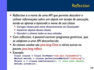 Reflection
Reflection é o nome de uma API que permite descobrir e
utilizar informações sobre um objeto em tempo de execução,
tendo-se apenas o bytecode e nome de sua classe
Carregar classes pelo nome dinamicamente via ClassLoader
Instanciar objetos dessas classes
Descobrir e chamar todos os seus métodos

Com reflection, é possível escrever programas genéricos, que
se adaptam a uma API desconhecida
As classes usadas são java.lang.Class e várias outras no
pacote java.lang.reflect
Exemplo
Class classe = Class.forName("com.xyz.ClasseNova");
Method metodo = classe.getDeclaredMethod("toString");
Object o = classe.newInstance(); // cria novo objeto
metodo.invoke(o);

49

 