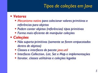 Tipos de coleções em Java
Vetores
Mecanismo nativo para colecionar valores primitivos e
referências para objetos
Podem conter objetos (referências) tipos primitivos
Forma mais eficiente de manipular coleções

Coleções

Não suporta primitivos (somente se forem empacotados
dentro de objetos)
Classes e interfaces do pacote java.util
Interfaces Collection, List, Set e Map e implementações
Iterator, classes utilitárias e coleções legadas

5

 