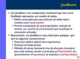 JavaBeans
Um JavaBean é um componente reutilizável que tem como
finalidade representar um modelo de dados
Define convenções para que atributos de dados sejam
tratados como "propriedades"
Permite manipulação de suas propriedades, ativação de
eventos, etc. através de um framework que reconheça as
convenções utilizadas
Basicamente, um JavaBean é uma classe Java qualquer, que
tem as seguintes características
Construtor público default (sem argumentos)
Atributos de dados private
Métodos de acesso (acessors) e/ou de alteração (mutators)
para cada atributo usando a convenção getPropriedade() (ou
opcionalmente isPropriedade() se boolean) e setPropriedade()

50

 