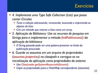 Exercícios
4. Implemente uma Type Safe Collection (List) que possa
conter Círculos
Teste a coleção adicionando, removendo, buscando e imprimindo os
objetos da lista
Crie um método que retorne a lista como um array.

5. Aplicação da Biblioteca: Use os recursos de pesquisa em
Strings para e implementar o método findPublicacoes() da
aplicação da biblioteca
O String passado pode ser uma palavra presente no título da
publicação procurada.

6. Guarde os assuntos em um arquivo de propriedades
(assuntos.properties) no classpath e carregue-os na
inicialização da aplicação como propriedades do sistema
Use ClassLoader.getSystemResourceAsStream()
Copie as propriedades para o HashMap correspondente (assuntos)

52

 