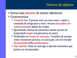 Vetores de objetos
Forma mais eficiente de manter referências
Características
Tamanho fixo. É preciso criar um novo vetor e copiar o
conteúdo do antigo para o novo. Vetores não podem ser
redimensionados depois de criados.
Quantidade máxima de elementos obtida através da
propriedade length (comprimento do vetor)
Verificados em tempo de execução. Tentativa de acessar
índice inexistente provoca, na execução, um erro do tipo
ArrayIndexOutOfBoundsException
Tipo definido. Pode-se restringir o tipo dos elementos que
podem ser armazenados
6

 