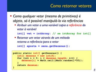 Como retornar vetores
Como qualquer vetor (mesmo de primitivos) é
objeto, só é possível manipulá-lo via referências
Atribuir um vetor a uma variável copia a referência do
vetor à variável
int[] vet = intArray; // se intArray for int[]

Retornar um vetor através de um método
retorna a referência para o vetor
int[] aposta = sena.getDezenas();
public static int[] getDezenas() {
int[] dezenas = new int[6];
for (int i = 0; i < dezenas.length; i++) {
dezenas[i] = Math.ceil((Math.random()*50));
}
return dezenas;
}

8

 