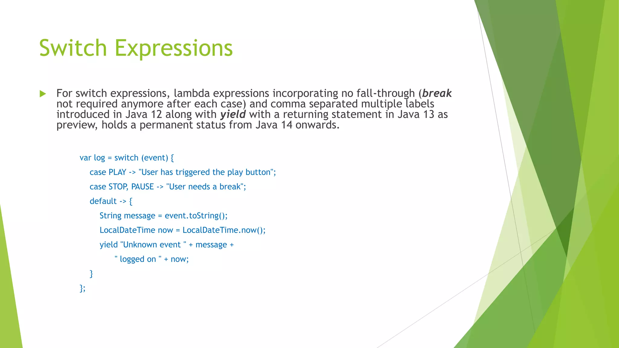 Switch Expressions
 For switch expressions, lambda expressions incorporating no fall-through (break
not required anymore after each case) and comma separated multiple labels
introduced in Java 12 along with yield with a returning statement in Java 13 as
preview, holds a permanent status from Java 14 onwards.
var log = switch (event) {
case PLAY -> "User has triggered the play button";
case STOP, PAUSE -> "User needs a break";
default -> {
String message = event.toString();
LocalDateTime now = LocalDateTime.now();
yield "Unknown event " + message +
" logged on " + now;
}
};
 