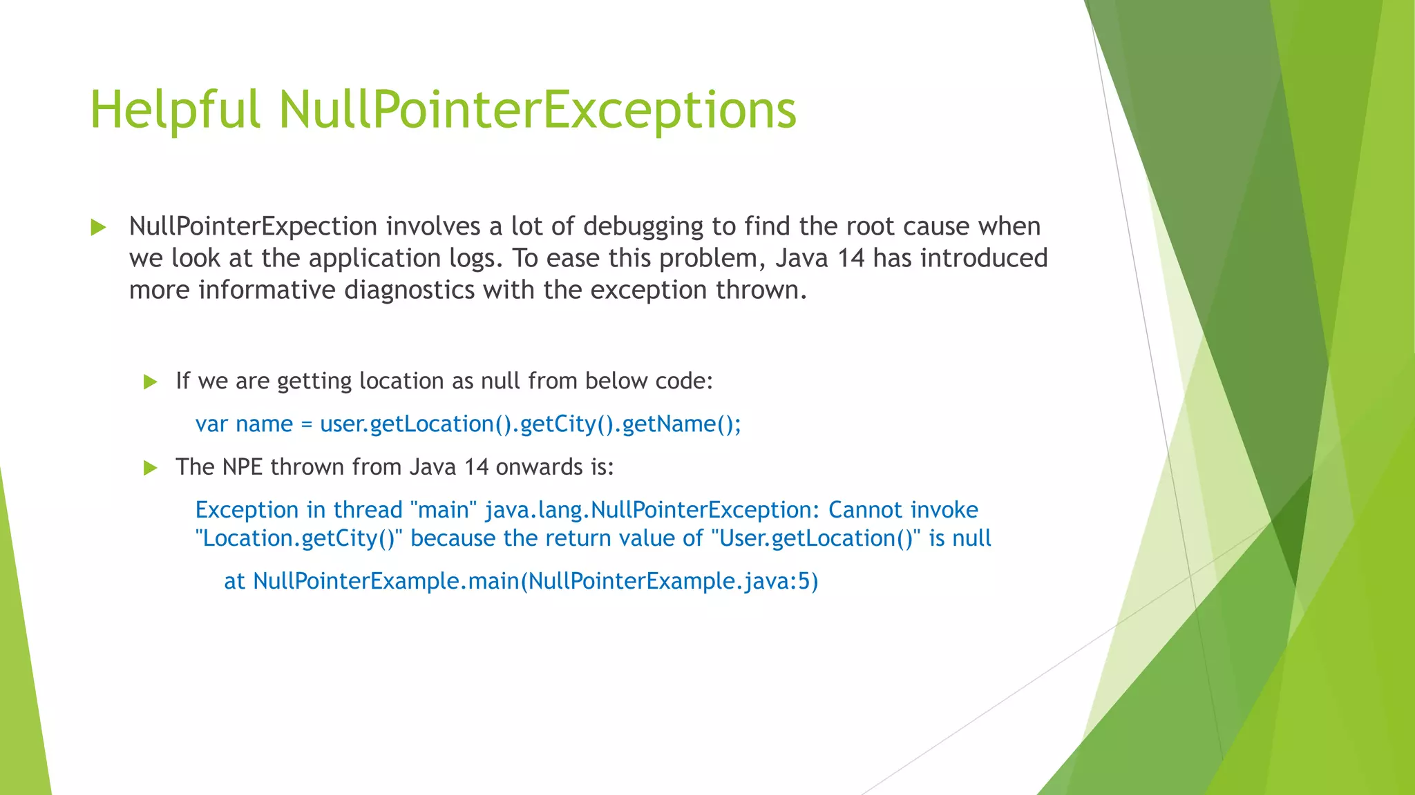 Helpful NullPointerExceptions
 NullPointerExpection involves a lot of debugging to find the root cause when
we look at the application logs. To ease this problem, Java 14 has introduced
more informative diagnostics with the exception thrown.
 If we are getting location as null from below code:
var name = user.getLocation().getCity().getName();
 The NPE thrown from Java 14 onwards is:
Exception in thread "main" java.lang.NullPointerException: Cannot invoke
"Location.getCity()" because the return value of "User.getLocation()" is null
at NullPointerExample.main(NullPointerExample.java:5)
 