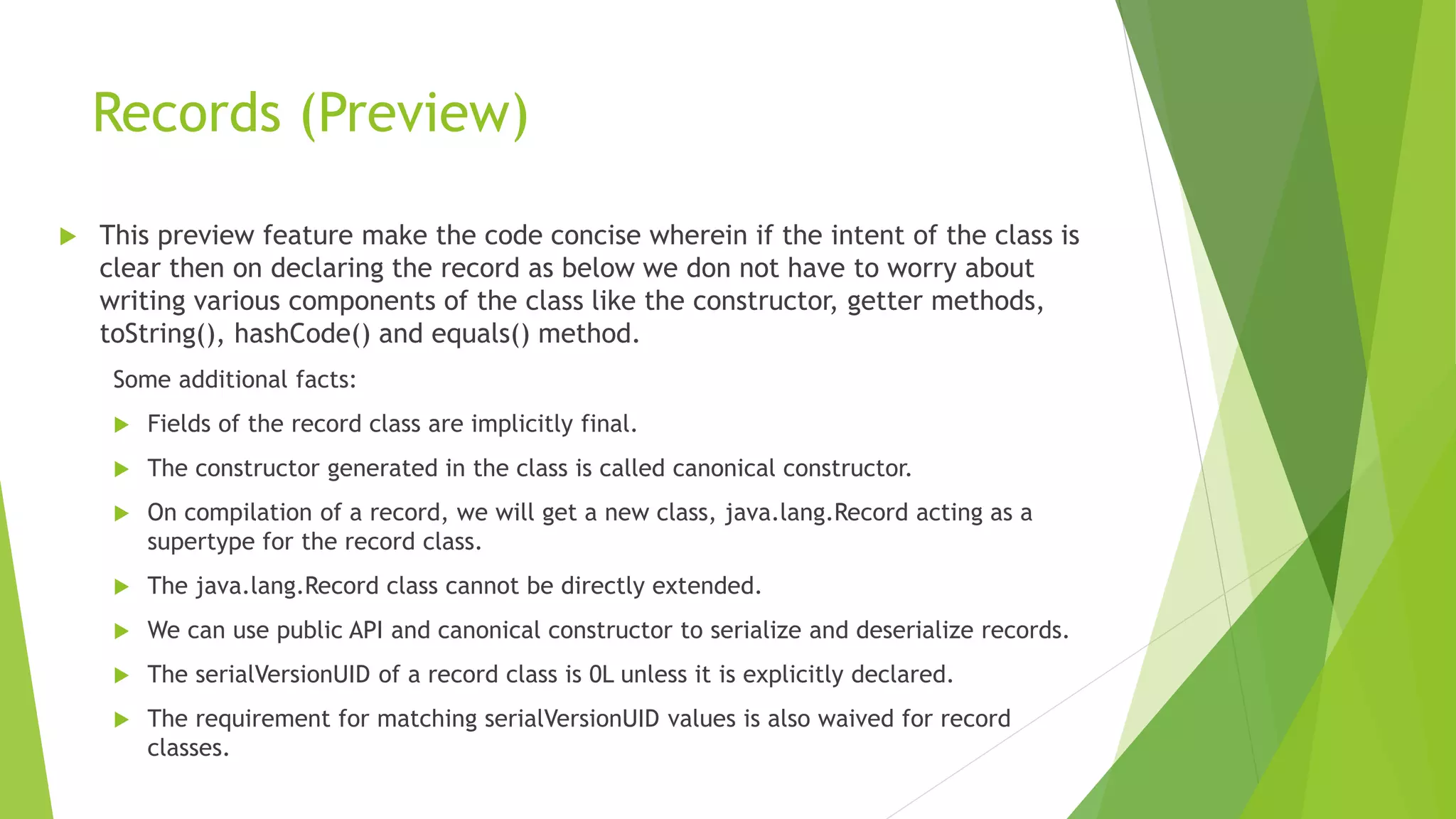 Records (Preview)
 This preview feature make the code concise wherein if the intent of the class is
clear then on declaring the record as below we don not have to worry about
writing various components of the class like the constructor, getter methods,
toString(), hashCode() and equals() method.
Some additional facts:
 Fields of the record class are implicitly final.
 The constructor generated in the class is called canonical constructor.
 On compilation of a record, we will get a new class, java.lang.Record acting as a
supertype for the record class.
 The java.lang.Record class cannot be directly extended.
 We can use public API and canonical constructor to serialize and deserialize records.
 The serialVersionUID of a record class is 0L unless it is explicitly declared.
 The requirement for matching serialVersionUID values is also waived for record
classes.
 