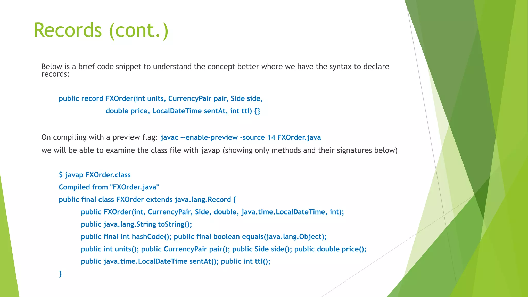 Records (cont.)
Below is a brief code snippet to understand the concept better where we have the syntax to declare
records:
public record FXOrder(int units, CurrencyPair pair, Side side,
double price, LocalDateTime sentAt, int ttl) {}
On compiling with a preview flag: javac --enable-preview -source 14 FXOrder.java
we will be able to examine the class file with javap (showing only methods and their signatures below)
$ javap FXOrder.class
Compiled from "FXOrder.java"
public final class FXOrder extends java.lang.Record {
public FXOrder(int, CurrencyPair, Side, double, java.time.LocalDateTime, int);
public java.lang.String toString();
public final int hashCode(); public final boolean equals(java.lang.Object);
public int units(); public CurrencyPair pair(); public Side side(); public double price();
public java.time.LocalDateTime sentAt(); public int ttl();
}
 