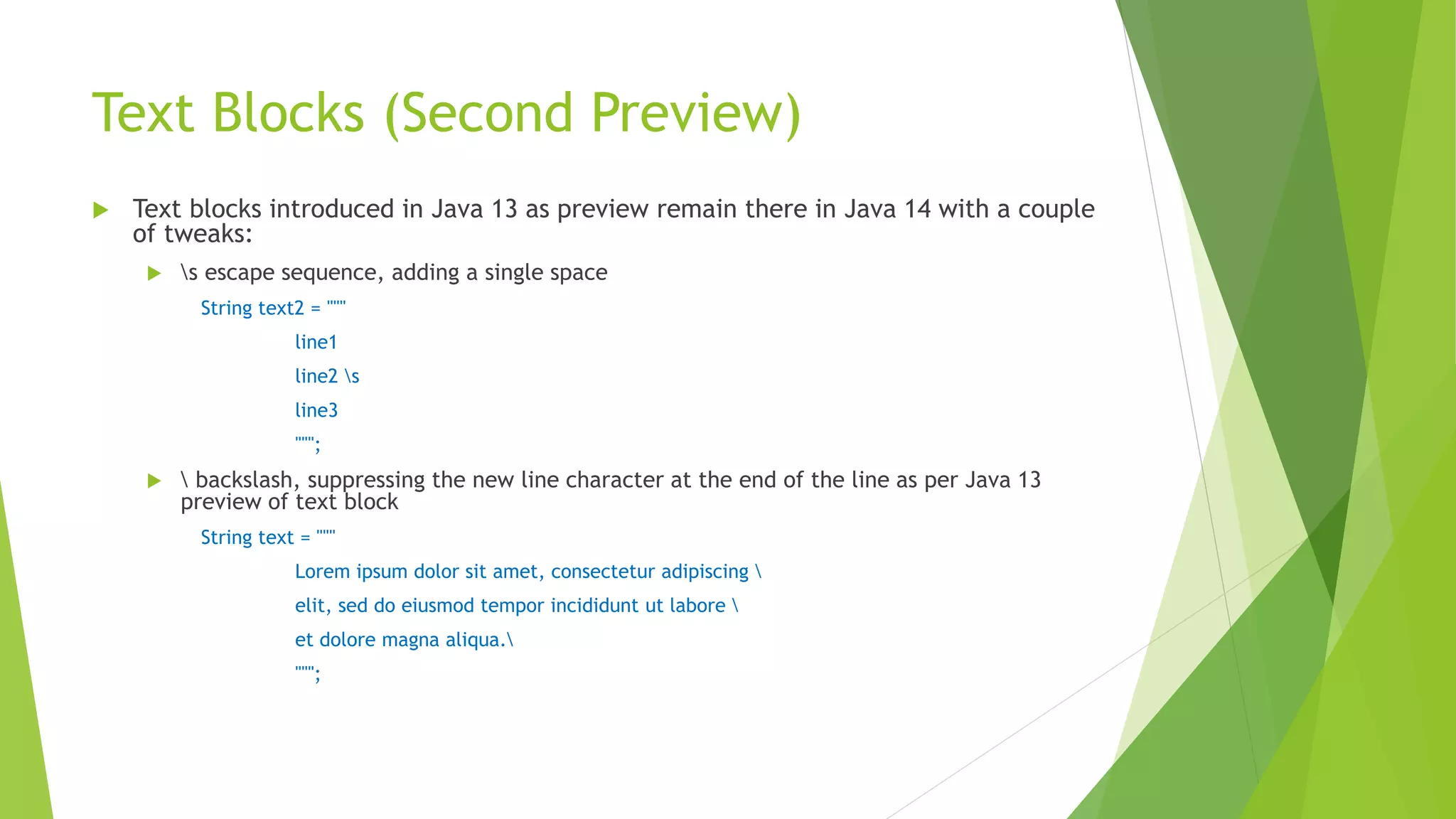 Text Blocks (Second Preview)
 Text blocks introduced in Java 13 as preview remain there in Java 14 with a couple
of tweaks:
 s escape sequence, adding a single space
String text2 = """
line1
line2 s
line3
""";
  backslash, suppressing the new line character at the end of the line as per Java 13
preview of text block
String text = """
Lorem ipsum dolor sit amet, consectetur adipiscing 
elit, sed do eiusmod tempor incididunt ut labore 
et dolore magna aliqua.
""";
 