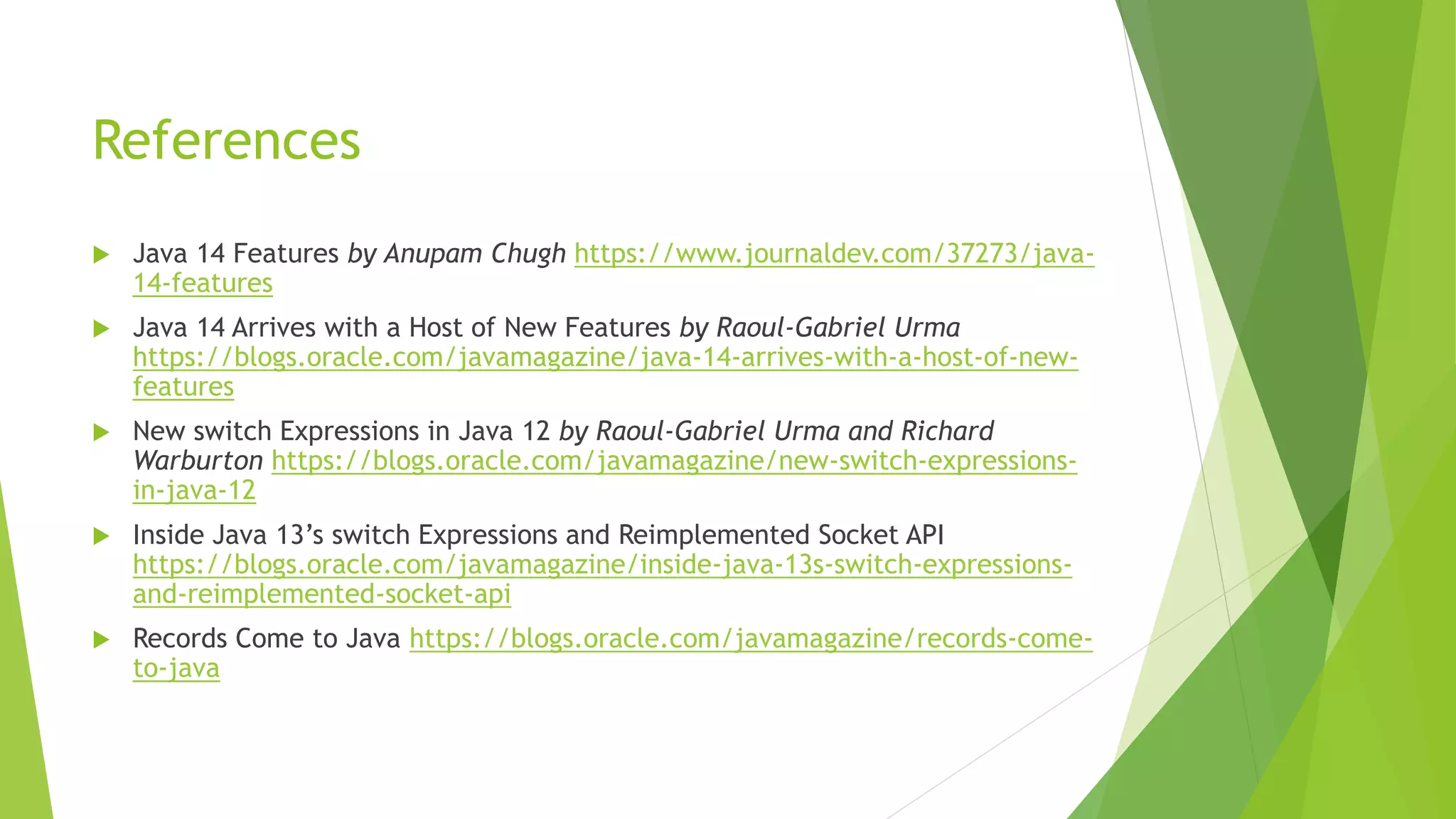 References
 Java 14 Features by Anupam Chugh https://www.journaldev.com/37273/java-
14-features
 Java 14 Arrives with a Host of New Features by Raoul-Gabriel Urma
https://blogs.oracle.com/javamagazine/java-14-arrives-with-a-host-of-new-
features
 New switch Expressions in Java 12 by Raoul-Gabriel Urma and Richard
Warburton https://blogs.oracle.com/javamagazine/new-switch-expressions-
in-java-12
 Inside Java 13’s switch Expressions and Reimplemented Socket API
https://blogs.oracle.com/javamagazine/inside-java-13s-switch-expressions-
and-reimplemented-socket-api
 Records Come to Java https://blogs.oracle.com/javamagazine/records-come-
to-java
 
