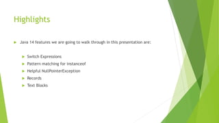 Highlights
 Java 14 features we are going to walk through in this presentation are:
 Switch Expressions
 Pattern matching for instanceof
 Helpful NullPointerException
 Records
 Text Blocks
 
