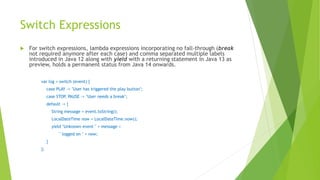 Switch Expressions
 For switch expressions, lambda expressions incorporating no fall-through (break
not required anymore after each case) and comma separated multiple labels
introduced in Java 12 along with yield with a returning statement in Java 13 as
preview, holds a permanent status from Java 14 onwards.
var log = switch (event) {
case PLAY -> "User has triggered the play button";
case STOP, PAUSE -> "User needs a break";
default -> {
String message = event.toString();
LocalDateTime now = LocalDateTime.now();
yield "Unknown event " + message +
" logged on " + now;
}
};
 