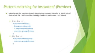 Pattern matching for instanceof (Preview)
 Preview feature introduced which eliminates the requirement of explicit cast
done after the conditional instanceof checks to operate on that object.
 Before Java 14:
if (obj instanceof Group) {
Group group = (Group) obj;
// use group specific methods
var entries = group.getEntries();
}
 After Java 14:
if (obj instanceof Group group) {
var entries = group.getEntries();
}
 