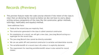 Records (Preview)
 This preview feature make the code concise wherein if the intent of the class is
clear then on declaring the record as below we don not have to worry about
writing various components of the class like the constructor, getter methods,
toString(), hashCode() and equals() method.
Some additional facts:
 Fields of the record class are implicitly final.
 The constructor generated in the class is called canonical constructor.
 On compilation of a record, we will get a new class, java.lang.Record acting as a
supertype for the record class.
 The java.lang.Record class cannot be directly extended.
 We can use public API and canonical constructor to serialize and deserialize records.
 The serialVersionUID of a record class is 0L unless it is explicitly declared.
 The requirement for matching serialVersionUID values is also waived for record
classes.
 
