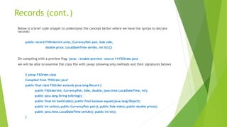 Records (cont.)
Below is a brief code snippet to understand the concept better where we have the syntax to declare
records:
public record FXOrder(int units, CurrencyPair pair, Side side,
double price, LocalDateTime sentAt, int ttl) {}
On compiling with a preview flag: javac --enable-preview -source 14 FXOrder.java
we will be able to examine the class file with javap (showing only methods and their signatures below)
$ javap FXOrder.class
Compiled from "FXOrder.java"
public final class FXOrder extends java.lang.Record {
public FXOrder(int, CurrencyPair, Side, double, java.time.LocalDateTime, int);
public java.lang.String toString();
public final int hashCode(); public final boolean equals(java.lang.Object);
public int units(); public CurrencyPair pair(); public Side side(); public double price();
public java.time.LocalDateTime sentAt(); public int ttl();
}
 