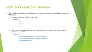 Text Blocks (Second Preview)
 Text blocks introduced in Java 13 as preview remain there in Java 14 with a couple
of tweaks:
 s escape sequence, adding a single space
String text2 = """
line1
line2 s
line3
""";
  backslash, suppressing the new line character at the end of the line as per Java 13
preview of text block
String text = """
Lorem ipsum dolor sit amet, consectetur adipiscing 
elit, sed do eiusmod tempor incididunt ut labore 
et dolore magna aliqua.
""";
 