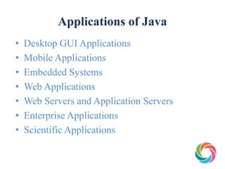 Applications of Java
• Desktop GUI Applications
• Mobile Applications
• Embedded Systems
• Web Applications
• Web Servers and Application Servers
• Enterprise Applications
• Scientific Applications
 