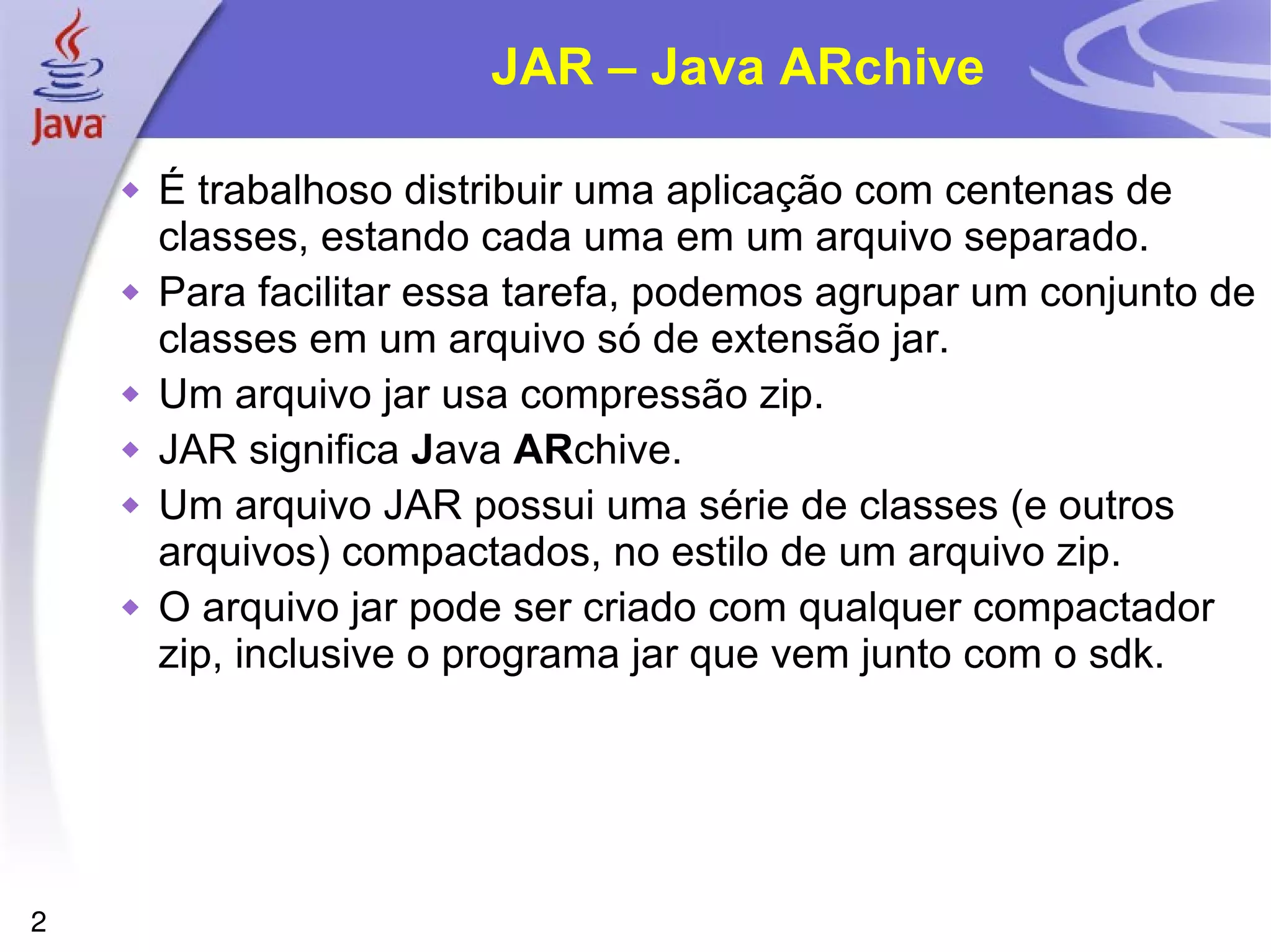 JAR – Java ARchive É trabalhoso distribuir uma aplicação com centenas de classes, estando cada uma em um arquivo separado. Para facilitar essa tarefa, podemos agrupar um conjunto de classes em um arquivo só de extensão jar. Um arquivo jar usa compressão zip. JAR significa J ava AR chive. Um arquivo JAR possui uma série de classes (e outros arquivos) compactados, no estilo de um arquivo zip. O arquivo jar pode ser criado com qualquer compactador zip, inclusive o programa jar que vem junto com o sdk. 