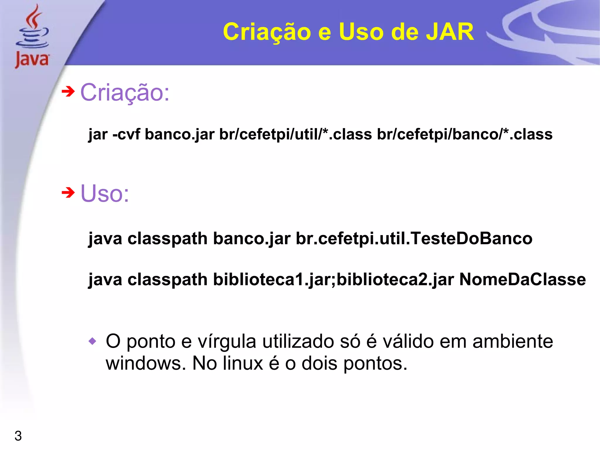 Criação e Uso de JAR Criação: jar -cvf banco.jar br/cefetpi/util/*.class br/cefetpi/banco/*.class Uso: java classpath banco.jar br.cefetpi.util.TesteDoBanco java classpath biblioteca1.jar;biblioteca2.jar NomeDaClasse O ponto e vírgula utilizado só é válido em ambiente windows. No linux é o dois pontos. 