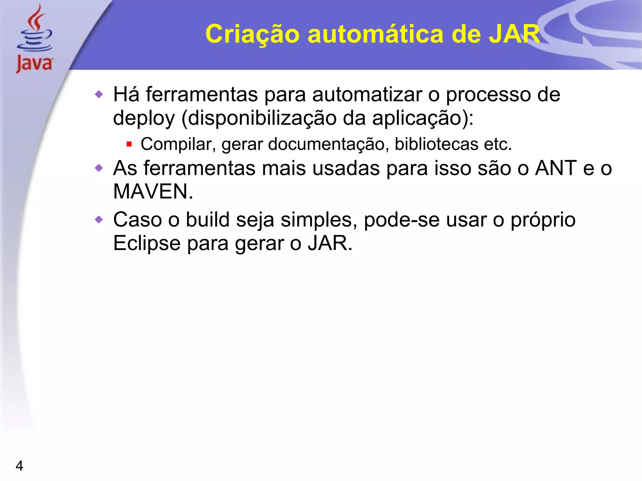 Criação automática de JAR Há ferramentas para automatizar o processo de deploy (disponibilização da aplicação): Compilar, gerar documentação, bibliotecas etc. As ferramentas mais usadas para isso são o ANT e o MAVEN. Caso o build seja simples, pode-se usar o próprio Eclipse para gerar o JAR. 