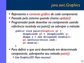 java.awt.Graphics
Representa o contexto gráfico de cada componente
Passado pelo sistema quando chama update()
Programador pode desenhar no componente usando
referência recebida via paint() ao sobrepor o método:
public void paint(Graphics g) {
Graphics2D g2 = (Graphics2D) g;
Shape s = new Ellipse2D.Double();
g2.setColor(Color.red);
g2.draw(s);
}

Para definir o que será desenhado em determinado
componente, sobreponha seu método paint()
Use Graphics2D! Mais recursos!
12

 