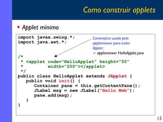 Como construir applets
Applet mínimo
import javax.swing.*;
import java.awt.*;

Comentário usado pelo
appletviewer para exibir
Applet:
> appletviewer HelloApplet.java

/*
* <applet code="HelloApplet" height="50"
*
width="200"></applet>
*/
public class HelloApplet extends JApplet {
public void init() {
Container pane = this.getContentPane();
JLabel msg = new JLabel("Hello Web");
pane.add(msg);
}
}

15

 