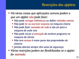 Restrições dos applets
Há várias coisas que aplicações comuns podem e
que um applet não pode fazer:
Não pode carregar bibliotecas ou definir métodos nativos
Não pode ler ou escrever arquivos na máquina cliente
Não pode fazer conexões de rede a não ser para a
máquina de onde veio
Não pode iniciar a execução de nenhum programa na
máquina do cliente
Não tem acesso à maior parte das propriedades do
sistema
Janelas abertas sempre têm aviso de segurança

Várias restrições podem ser flexibilizadas se o applet
for assinado.

19

 