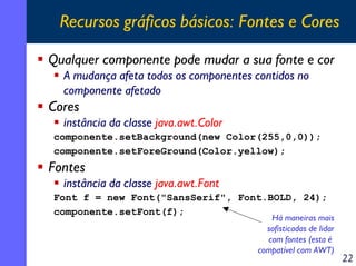 Recursos gráficos básicos: Fontes e Cores
Qualquer componente pode mudar a sua fonte e cor
A mudança afeta todos os componentes contidos no
componente afetado

Cores
instância da classe java.awt.Color
componente.setBackground(new Color(255,0,0));
componente.setForeGround(Color.yellow);

Fontes
instância da classe java.awt.Font
Font f = new Font("SansSerif", Font.BOLD, 24);
componente.setFont(f);

Há maneiras mais
sofisticadas de lidar
com fontes (esta é
compatível com AWT)

22

 