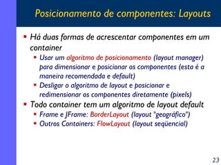 Posicionamento de componentes: Layouts
Há duas formas de acrescentar componentes em um
container
Usar um algoritmo de posicionamento (layout manager)
para dimensionar e posicionar os componentes (esta é a
maneira recomendada e default)
Desligar o algoritmo de layout e posicionar e
redimensionar os componentes diretamente (pixels)

Todo container tem um algoritmo de layout default
Frame e JFrame: BorderLayout (layout "geográfico")
Outros Containers: FlowLayout (layout seqüencial)

23

 